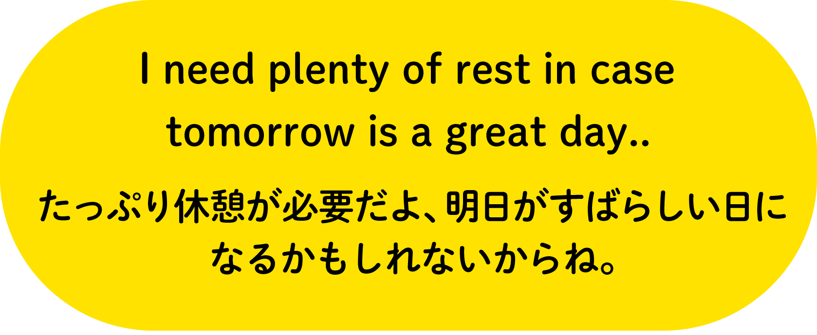 I need plenty of rest in case tomorrow is a great day..たっぷり休憩が必要だよ、明日がすばらしい日になるかもしれないからね。